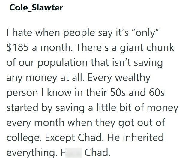 Cole Slawter I hate when people say it's "only" $185 a month. There's a giant chunk of our population that isn't saving any money at all. Every wealthy person I know in their 50s and 60s started by saving a little bit of money every month when they got out of college. Except Chad. He inherited everything. F Chad.