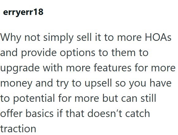 erryerr18 Why not simply sell it to more HOAS and provide options to them to upgrade with more features for more money and try to upsell so you have to potential for more but can still offer basics if that doesn't catch traction