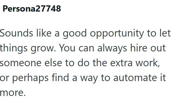 Persona27748 Sounds like a good opportunity to let things grow. You can always hire out someone else to do the extra work, or perhaps find a way to automate it more.