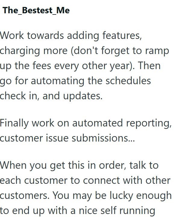 The_Bestest_Me Work towards adding features, charging more (don't forget to ramp up the fees every other year). Then go for automating the schedules check in, and updates. Finally work on automated reporting, customer issue submissions... When you get this in order, talk to each customer to connect with other customers. You may be lucky enough to end up with a nice self running