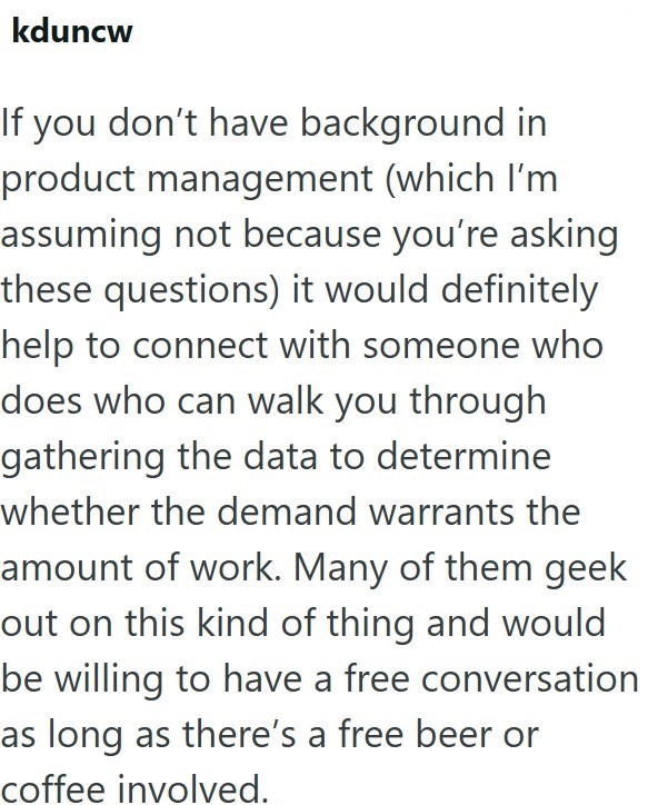 kduncw If you don't have background in product management (which I'm assuming not because you're asking these questions) it would definitely help to connect with someone who does who can walk you through gathering the data to determine whether the demand warrants the amount of work. Many of them geek out on this kind of thing and would be willing to have a free conversation as long as there's a free beer or coffee involved.