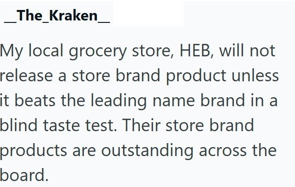 _The_Kraken My local grocery store, HEB, will not release a store brand product unless it beats the leading name brand in a blind taste test. Their store brand products are outstanding across the board.