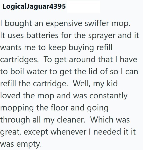 LogicalJaguar4395 I bought an expensive swiffer mop. It uses batteries for the sprayer and it wants me to keep buying refill cartridges. To get around that I have to boil water to get the lid of so I can refill the cartridge. Well, my kid loved the mop and was constantly mopping the floor and going through all my cleaner. Which was great, except whenever I needed it it was empty.