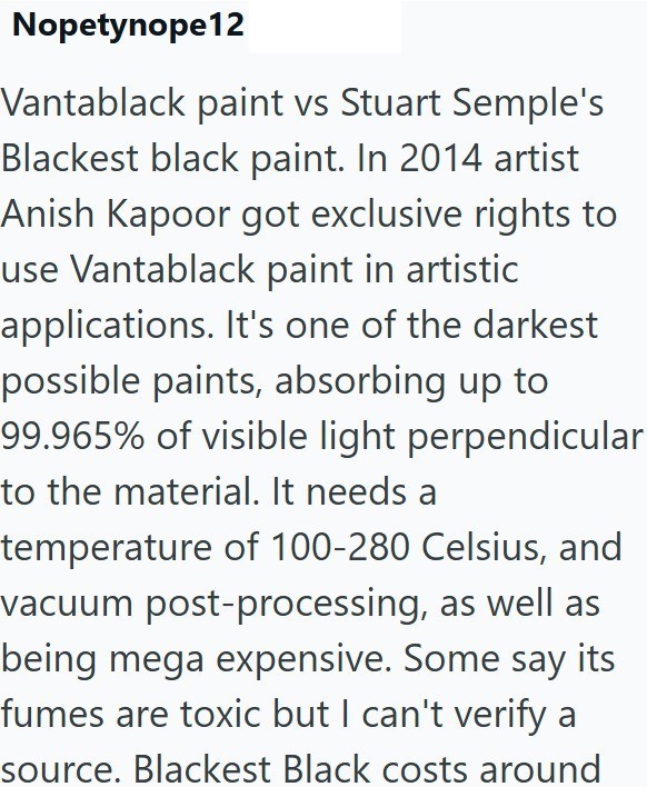 Nopetynope12 Vantablack paint vs Stuart Semple's Blackest black paint. In 2014 artist Anish Kapoor got exclusive rights to use Vantablack paint in artistic applications. It's one of the darkest possible paints, absorbing up to 99.965% of visible light perpendicular to the material. It needs a temperature of 100-280 Celsius, and vacuum post-processing, as well as being mega expensive. Some say its fumes are toxic but I can't verify a source. Blackest Black costs around