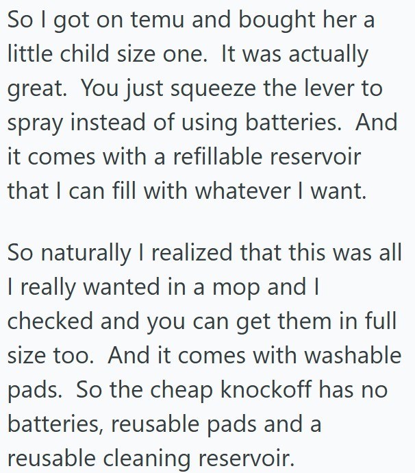 So I got on temu and bought her a little child size one. It was actually great. You just squeeze the lever to spray instead of using batteries. And it comes with a refillable reservoir that I can fill with whatever I want. So naturally I realized that this was all I really wanted in a mop and I checked and you can get them in full size too. And it comes with washable pads. So the cheap knockoff has no batteries, reusable pads and a reusable cleaning reservoir.