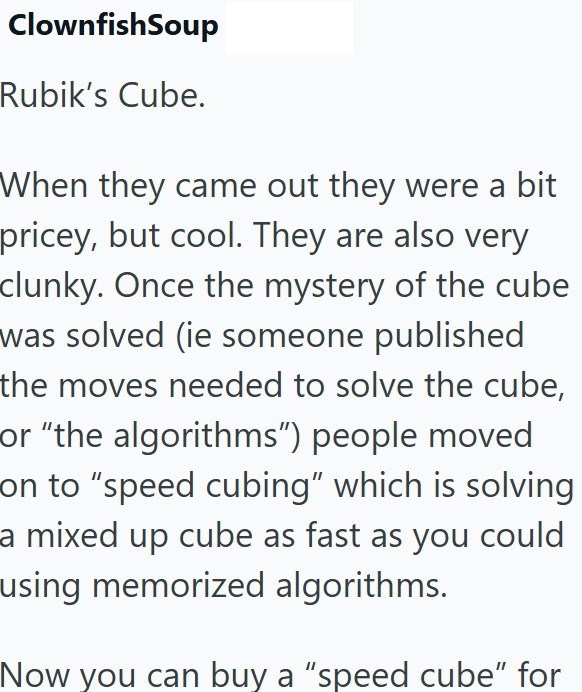 ClownfishSoup Rubik's Cube. When they came out they were a bit pricey, but cool. They are also very clunky. Once the mystery of the cube was solved (ie someone published the moves needed to solve the cube, or "the algorithms") people moved on to "speed cubing" which is solving a mixed up cube as fast as you could using memorized algorithms. Now you can buy a "speed cube" for