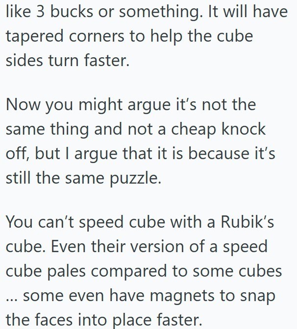 like 3 bucks or something. It will have tapered corners to help the cube sides turn faster. Now you might argue it's not the same thing and not a cheap knock off, but I argue that it is because it's still the same puzzle. You can't speed cube with a Rubik's cube. Even their version of a speed cube pales compared to some cubes ... some even have magnets to snap the faces into place faster.