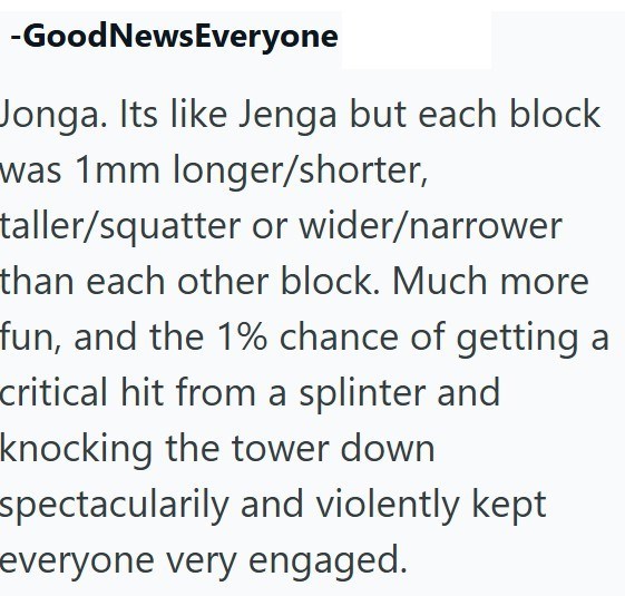 -GoodNewsEveryone Jonga. Its like Jenga but each block was 1mm longer/shorter, taller/squatter or wider/narrower than each other block. Much more fun, and the 1% chance of getting a critical hit from a splinter and knocking the tower down spectacularily and violently kept everyone very engaged.