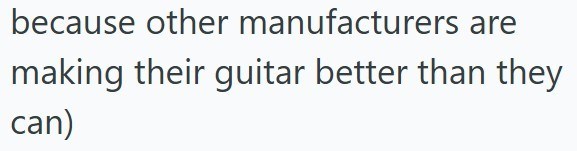 because other manufacturers are making their guitar better than they can)