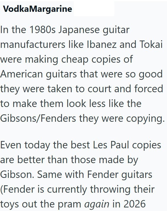 Vodka Margarine In the 1980s Japanese guitar manufacturers like Ibanez and Tokai were making cheap copies of American guitars that were so good they were taken to court and forced to make them look less like the Gibsons/Fenders they were copying. Even today the best Les Paul copies are better than those made by Gibson. Same with Fender guitars (Fender is currently throwing their toys out the pram again in 2026
