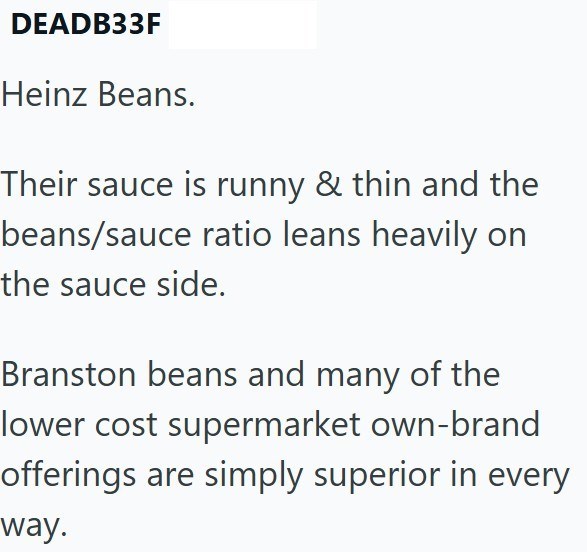 DEADB33F Heinz Beans. Their sauce is runny & thin and the beans/sauce ratio leans heavily on the sauce side. Branston beans and many of the lower cost supermarket own-brand offerings are simply superior in every way.