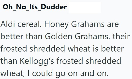 Oh_No_Its_Dudder Aldi cereal. Honey Grahams are better than Golden Grahams, their frosted shredded wheat is better than Kellogg's frosted shredded wheat, I could go on and on.