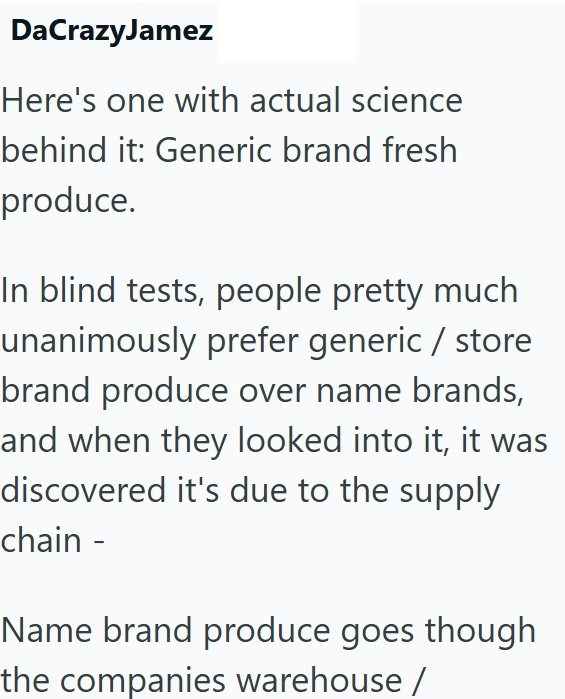 DaCrazyJamez Here's one with actual science behind it: Generic brand fresh produce. In blind tests, people pretty much unanimously prefer generic/store brand produce over name brands, and when they looked into it, it was discovered it's due to the supply chain - Name brand produce goes though the companies warehouse /