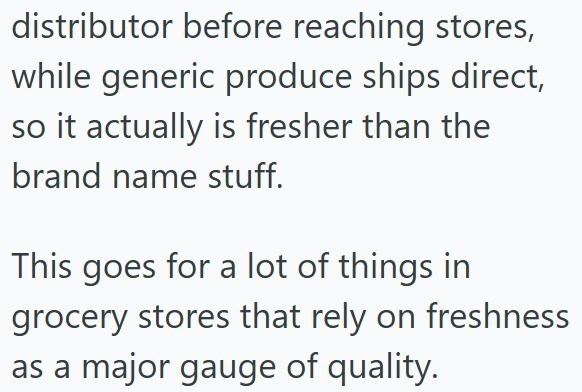 distributor before reaching stores, while generic produce ships direct, so it actually is fresher than the brand name stuff. This goes for a lot of things in grocery stores that rely on freshness as a major gauge of quality.