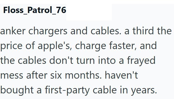 Floss_Patrol_76 anker chargers and cables. a third the price of apple's, charge faster, and the cables don't turn into a frayed mess after six months. haven't bought a first-party cable in years.