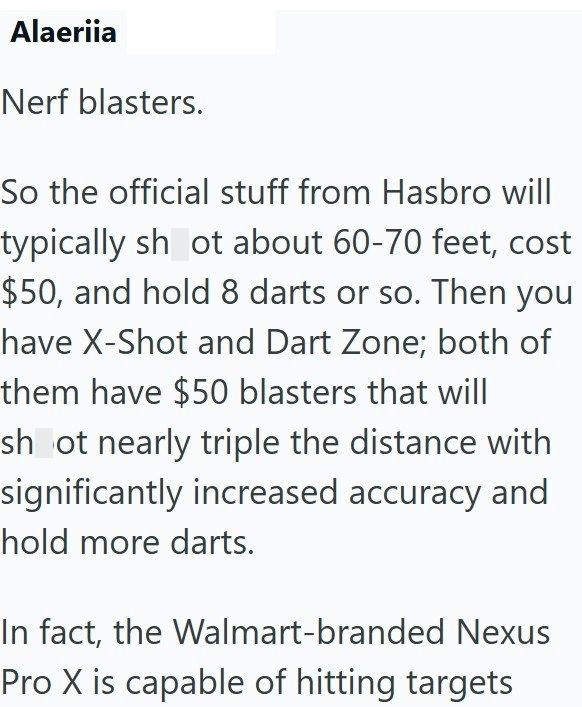 Alaeriia Nerf blasters. So the official stuff from Hasbro will typically shot about 60-70 feet, cost $50, and hold 8 darts or so. Then you have X-Shot and Dart Zone; both of them have $50 blasters that will shot nearly triple the distance with significantly increased accuracy and hold more darts. In fact, the Walmart-branded Nexus Pro X is capable of hitting targets