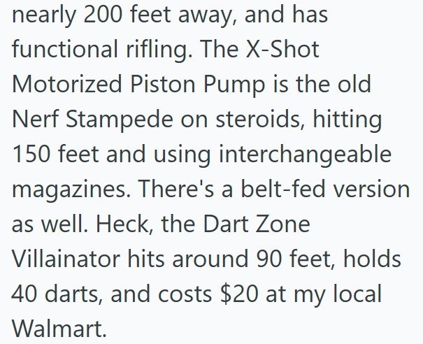 nearly 200 feet away, and has functional rifling. The X-Shot Motorized Piston Pump is the old Nerf Stampede on steroids, hitting 150 feet and using interchangeable magazines. There's a belt-fed version as well. Heck, the Dart Zone Villainator hits around 90 feet, holds 40 darts, and costs $20 at my local Walmart.