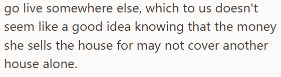 go live somewhere else, which to us doesn't seem like a good idea knowing that the money she sells the house for may not cover another house alone.
