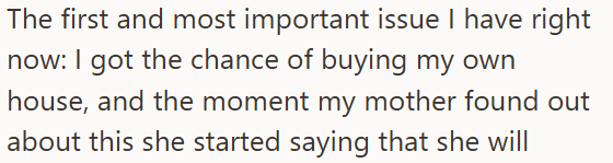 The first and most important issue I have right now: I got the chance of buying my own house, and the moment my mother found out about this she started saying that she will