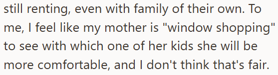 still renting, even with family of their own. To me, I feel like my mother is "window shopping" to see with which one of her kids she will be more comfortable, and I don't think that's fair.