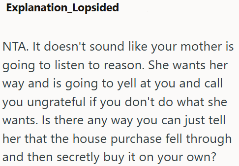 Explanation_Lopsided NTA. It doesn't sound like your mother is going to listen to reason. She wants her way and is going to yell at you and call you ungrateful if you don't do what she wants. Is there any way you can just tell her that the house purchase fell through and then secretly buy it on your own?