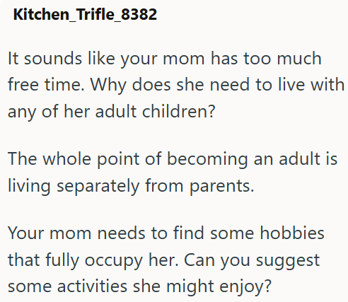 Kitchen_Trifle_8382 It sounds like your mom has too much free time. Why does she need to live with any of her adult children? The whole point of becoming an adult is living separately from parents. Your mom needs to find some hobbies that fully occupy her. Can you suggest some activities she might enjoy?