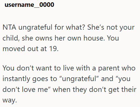 username 0000 NTA ungrateful for what? She's not your child, she owns her own house. You moved out at 19. You don't want to live with a parent who instantly goes to "ungrateful" and "you don't love me" when they don't get their way.