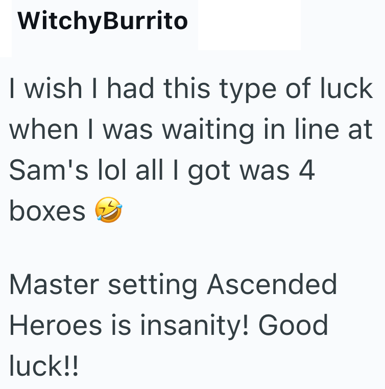 WitchyBurrito I wish I had this type of luck when I was waiting in line at Sam's lol all I got was 4 boxes Master setting Ascended Heroes is insanity! Good luck!!