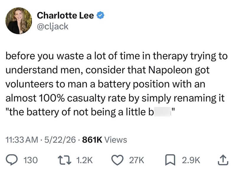 Charlotte Lee @cljack before you waste a lot of time in therapy trying to understand men, consider that Napoleon got volunteers to man a battery position with an almost 100% casualty rate by simply renaming it "the battery of not being a little b 11:33 AM 5/22/26 861K Views "I 130 1 1.2K 27K 2.9K