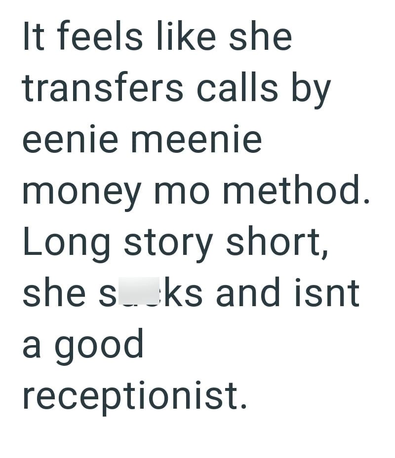 It feels like she transfers calls by eenie meenie money mo method. Long story short, she socks and isnt a good receptionist.