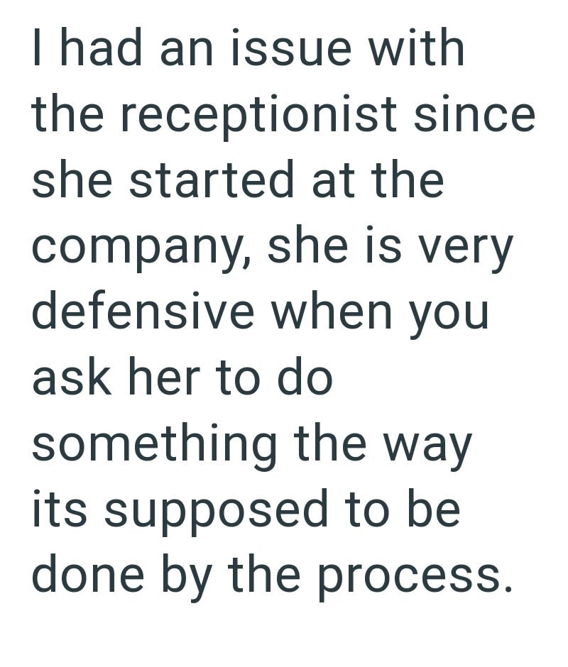 I had an issue with the receptionist since she started at the company, she is very defensive when you ask her to do something the way its supposed to be done by the process.