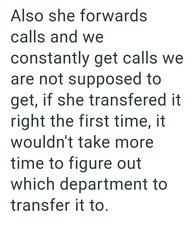 Also she forwards calls and we constantly get calls we are not supposed to get, if she transfered it right the first time, it wouldn't take more time to figure out which department to transfer it to.