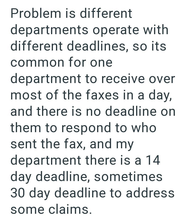 Problem is different departments operate with different deadlines, so its common for one department to receive over most of the faxes in a day, and there is no deadline on them to respond to who sent the fax, and my department there is a 14 day deadline, sometimes 30 day deadline to address some claims.