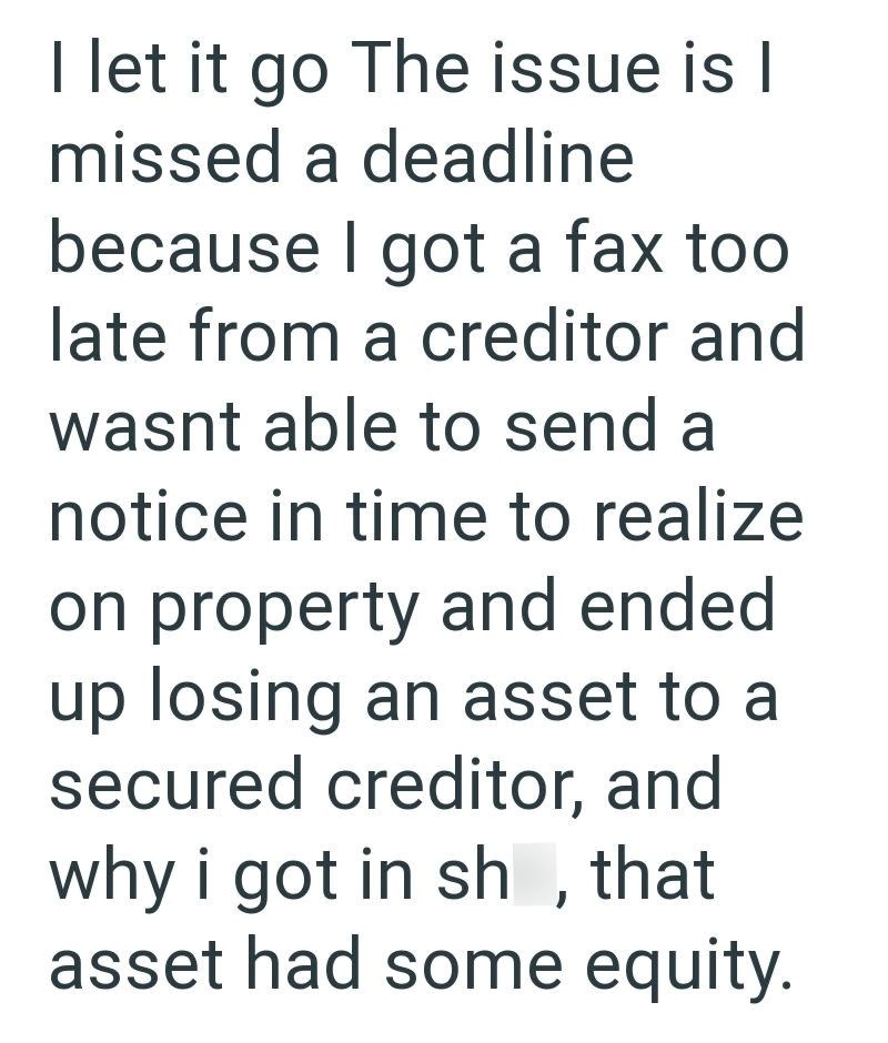 I let it go The issue is I missed a deadline because I got a fax too late from a creditor and wasnt able to send a notice in time to realize on property and ended up losing an asset to a secured creditor, and why i got in sh, that asset had some equity.