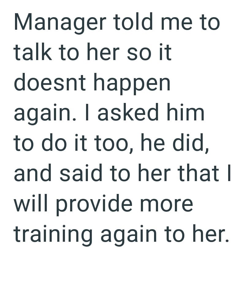 Manager told me to talk to her so it doesnt happen again. I asked him to do it too, he did, and said to her that I will provide more training again to her.