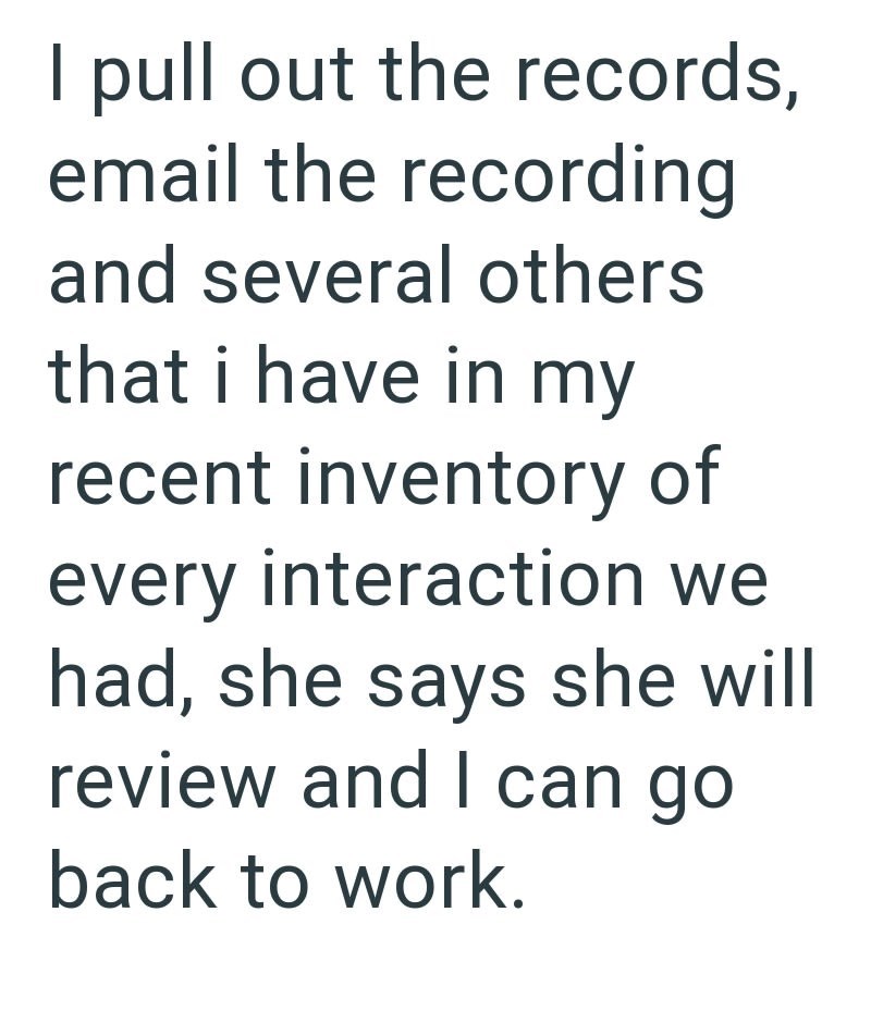 I pull out the records, email the recording and several others that i have in my recent inventory of every interaction we had, she says she will review and I can go back to work.