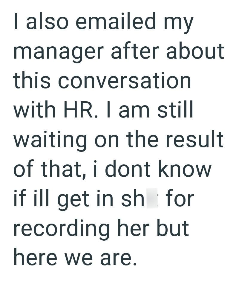 I also emailed my manager after about this conversation with HR. I am still waiting on the result of that, i dont know if ill get in sh for recording her but here we are.