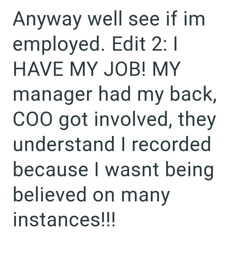 Anyway well see if im employed. Edit 2: 1 HAVE MY JOB! MY manager had my back, COO got involved, they understand I recorded because I wasnt being believed on many instances!!!