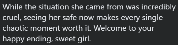 While the situation she came from was incredibly cruel, seeing her safe now makes every single chaotic moment worth it. Welcome to your happy ending, sweet girl.