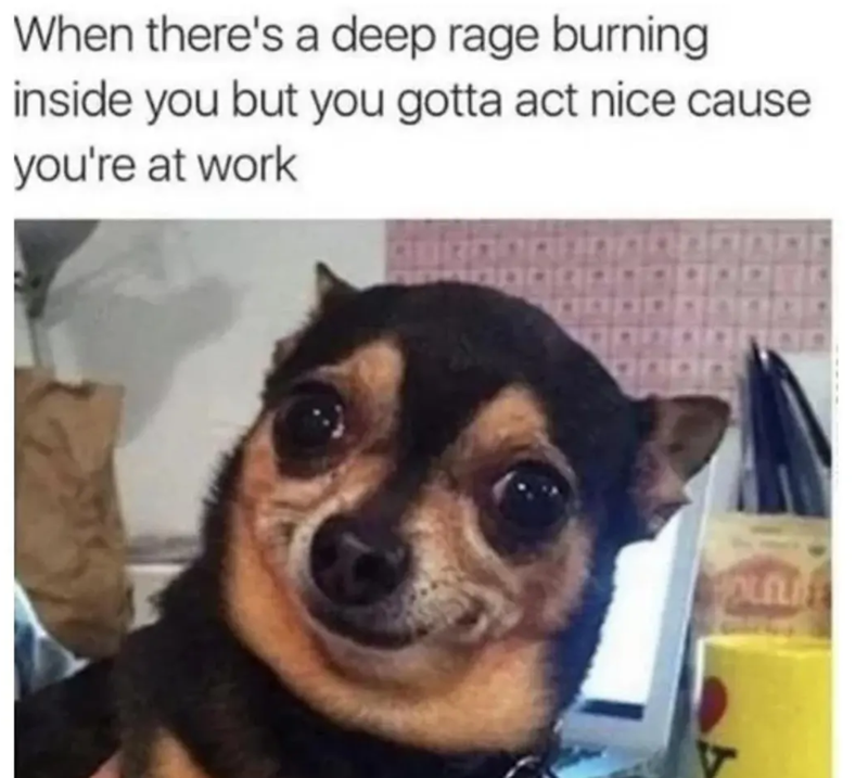 When there's a deep rage burning inside you but you gotta act nice cause you're at work