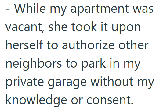 - While my apartment was vacant, she took it upon herself to authorize other neighbors to park in my private garage without my knowledge or consent.