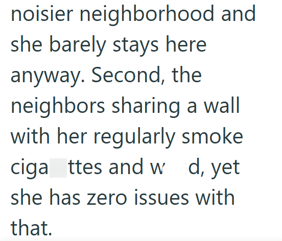 noisier neighborhood and she barely stays here anyway. Second, the neighbors sharing a wall with her regularly smoke ciga ttes and w d, yet she has zero issues with that.