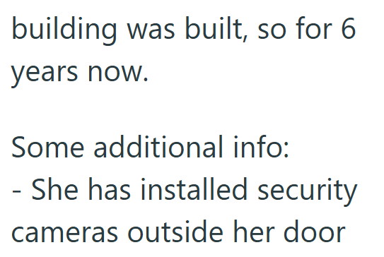 building was built, so for 6 years now. Some additional info: - She has installed security cameras outside her door