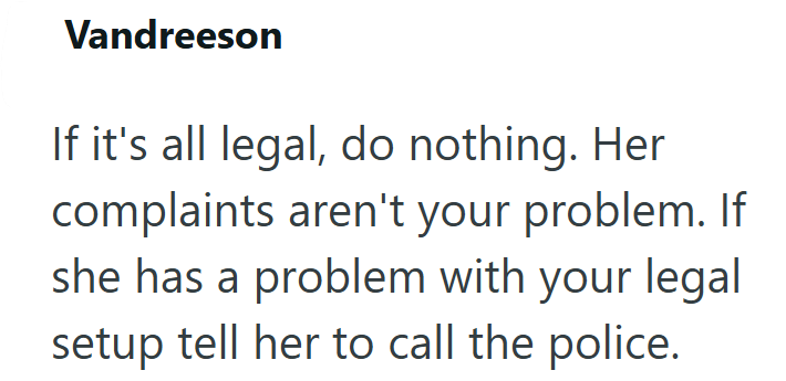 Vandreeson If it's all legal, do nothing. Her complaints aren't your problem. If she has a problem with your legal setup tell her to call the police.
