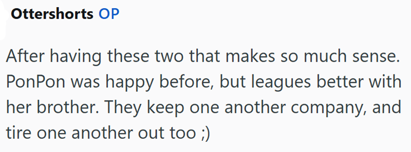 Ottershorts OP After having these two that makes so much sense. Pon Pon was happy before, but leagues better with her brother. They keep one another company, and tire one another out too ;)