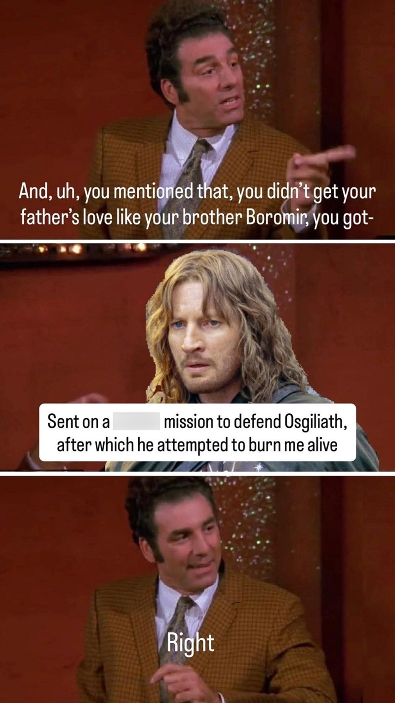 And, uh, you mentioned that, you didn't get your father's love like your brother Boromir, you got- Sent on a mission to defend Osgiliath, after which he attempted to burn me alive Right