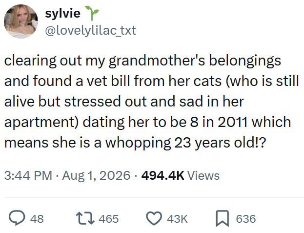 sylvie Y @lovelylilac_txt clearing out my grandmother's belongings and found a vet bill from her cats (who is still alive but stressed out and sad in her apartment) dating her to be 8 in 2011 which means she is a whopping 23 years old!? 3:44 PM • Aug 1, 2026 - 494.4K Views 48 17465 43K ☐ 636