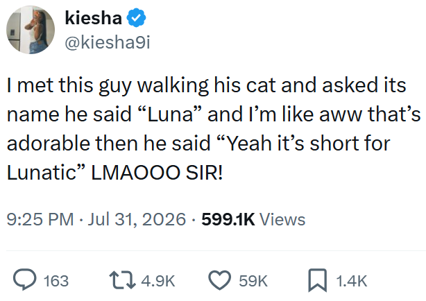 kiesha @kiesha9i I met this guy walking his cat and asked its name he said "Luna" and I'm like aww that's adorable then he said "Yeah it's short for Lunatic" LMAOOO SIR! 9:25 PM ⚫ Jul 31, 2026 599.1K Views > 163 14.9K 59K 1.4K