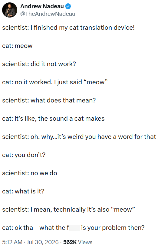 Andrew Nadeau @TheAndrewNadeau scientist: I finished my cat translation device! cat: meow scientist: did it not work? cat: no it worked. I just said "meow" scientist: what does that mean? cat: it's like, the sound a cat makes scientist: oh. why...it's weird you have a word for that cat: you don't? scientist: no we do cat: what is it? scientist: I mean, technically it's also "meow" cat: ok tha―what the f is your problem then? • 5:12 AM ⚫ Jul 30, 2026 562K Views