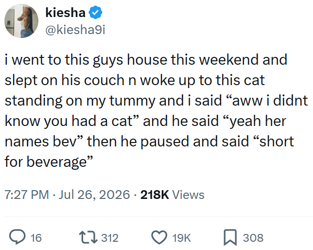 kiesha @kiesha9i i went to this guys house this weekend and slept on his couch n woke up to this cat standing on my tummy and i said "aww i didnt know you had a cat” and he said "yeah her names bev" then he paused and said "short for beverage" 7:27 PM. Jul 26, 2026 218K Views 16 17312 19K 308